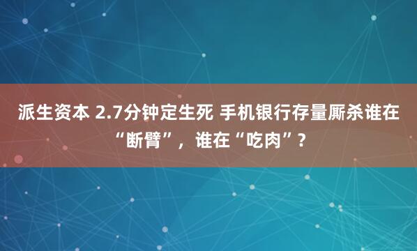 派生资本 2.7分钟定生死 手机银行存量厮杀谁在“断臂”，谁在“吃肉”？