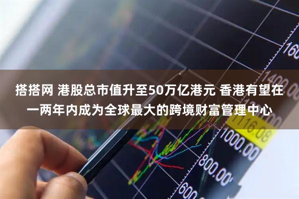 搭搭网 港股总市值升至50万亿港元 香港有望在一两年内成为全球最大的跨境财富管理中心