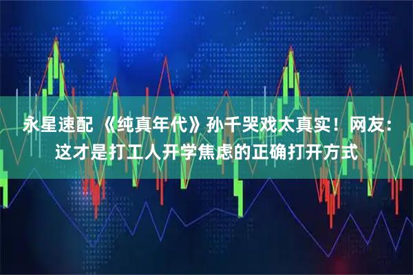 永星速配 《纯真年代》孙千哭戏太真实！网友：这才是打工人开学焦虑的正确打开方式