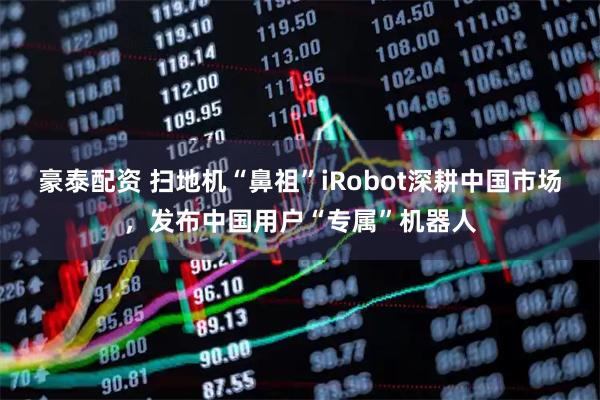豪泰配资 扫地机“鼻祖”iRobot深耕中国市场，发布中国用户“专属”机器人