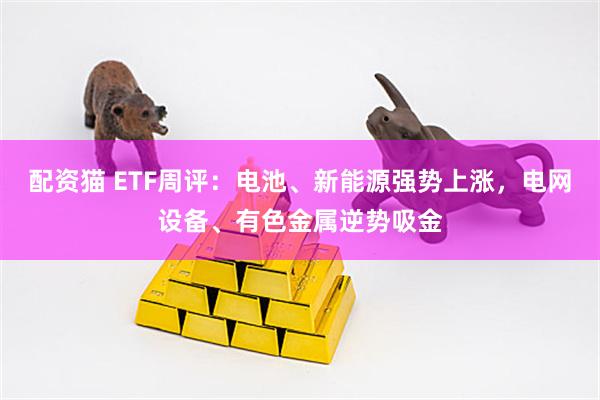 配资猫 ETF周评：电池、新能源强势上涨，电网设备、有色金属逆势吸金