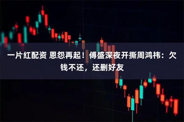一片红配资 恩怨再起！傅盛深夜开撕周鸿祎：欠钱不还，还删好友
