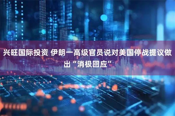 兴旺国际投资 伊朗一高级官员说对美国停战提议做出“消极回应”