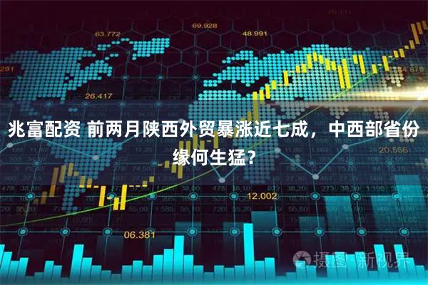 兆富配资 前两月陕西外贸暴涨近七成，中西部省份缘何生猛？