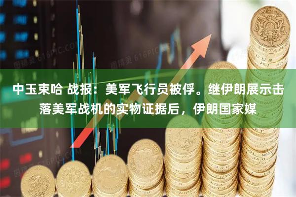 中玉束哈 战报：美军飞行员被俘。继伊朗展示击落美军战机的实物证据后，伊朗国家媒