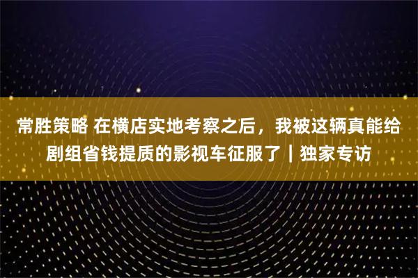 常胜策略 在横店实地考察之后，我被这辆真能给剧组省钱提质的影视车征服了｜独家专访