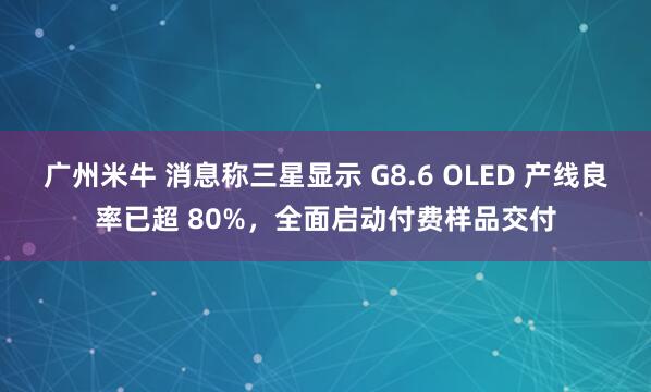 广州米牛 消息称三星显示 G8.6 OLED 产线良率已超 80%，全面启动付费样品交付