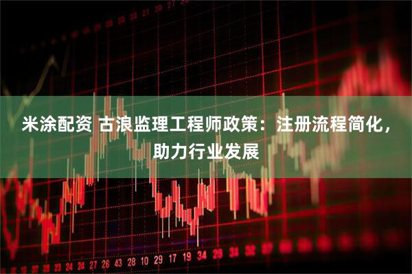 米涂配资 古浪监理工程师政策：注册流程简化，助力行业发展