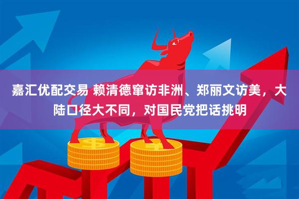 嘉汇优配交易 赖清德窜访非洲、郑丽文访美，大陆口径大不同，对国民党把话挑明