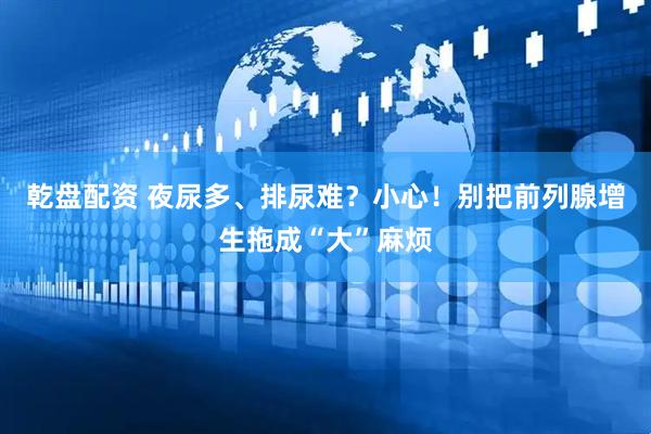 乾盘配资 夜尿多、排尿难？小心！别把前列腺增生拖成“大”麻烦