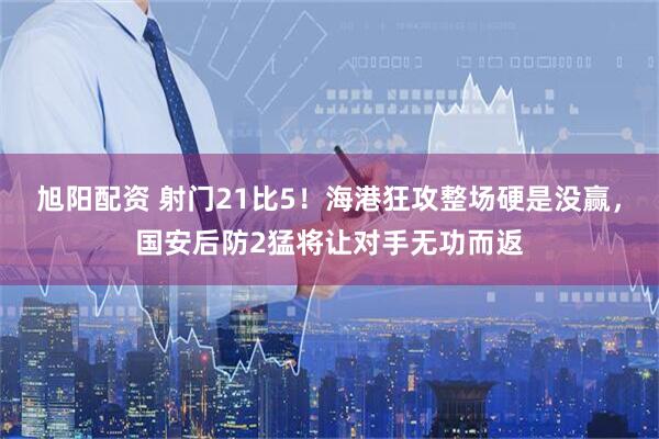 旭阳配资 射门21比5！海港狂攻整场硬是没赢，国安后防2猛将让对手无功而返