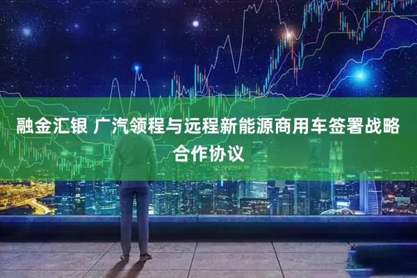 融金汇银 广汽领程与远程新能源商用车签署战略合作协议
