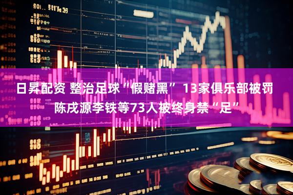 日昇配资 整治足球“假赌黑” 13家俱乐部被罚 陈戌源李铁等73人被终身禁“足”