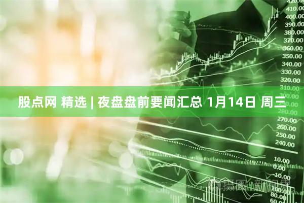 股点网 精选 | 夜盘盘前要闻汇总 1月14日 周三