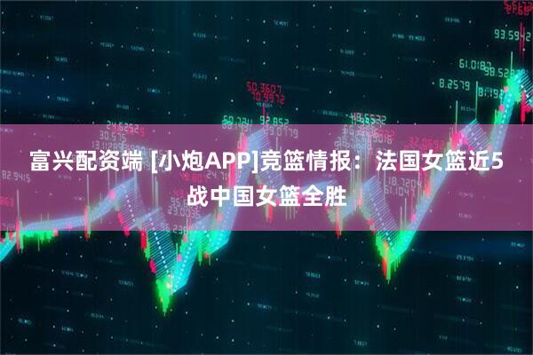 富兴配资端 [小炮APP]竞篮情报：法国女篮近5战中国女篮全胜