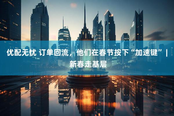 优配无忧 订单回流，他们在春节按下“加速键” | 新春走基层