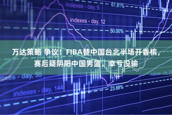 万达策略 争议！FIBA替中国台北半场开香槟，赛后疑阴阳中国男篮，幸亏没输