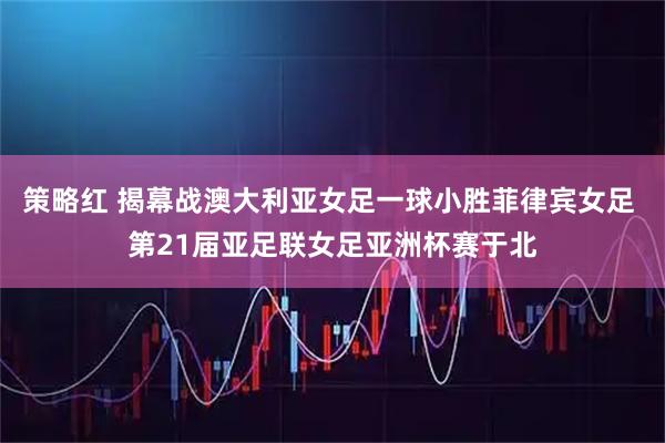 策略红 揭幕战澳大利亚女足一球小胜菲律宾女足 第21届亚足联女足亚洲杯赛于北