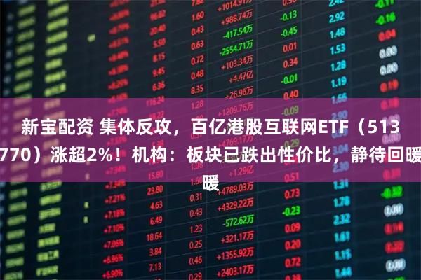 新宝配资 集体反攻，百亿港股互联网ETF（513770）涨超2%！机构：板块已跌出性价比，静待回暖